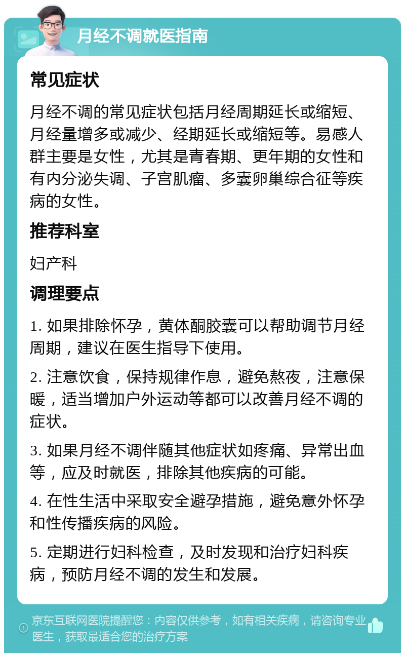 月经不调就医指南 常见症状 月经不调的常见症状包括月经周期延长或缩短、月经量增多或减少、经期延长或缩短等。易感人群主要是女性，尤其是青春期、更年期的女性和有内分泌失调、子宫肌瘤、多囊卵巢综合征等疾病的女性。 推荐科室 妇产科 调理要点 1. 如果排除怀孕，黄体酮胶囊可以帮助调节月经周期，建议在医生指导下使用。 2. 注意饮食，保持规律作息，避免熬夜，注意保暖，适当增加户外运动等都可以改善月经不调的症状。 3. 如果月经不调伴随其他症状如疼痛、异常出血等，应及时就医，排除其他疾病的可能。 4. 在性生活中采取安全避孕措施，避免意外怀孕和性传播疾病的风险。 5. 定期进行妇科检查，及时发现和治疗妇科疾病，预防月经不调的发生和发展。