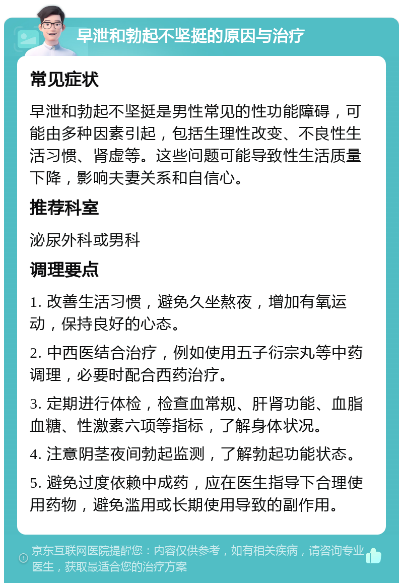 早泄和勃起不坚挺的原因与治疗 常见症状 早泄和勃起不坚挺是男性常见的性功能障碍，可能由多种因素引起，包括生理性改变、不良性生活习惯、肾虚等。这些问题可能导致性生活质量下降，影响夫妻关系和自信心。 推荐科室 泌尿外科或男科 调理要点 1. 改善生活习惯，避免久坐熬夜，增加有氧运动，保持良好的心态。 2. 中西医结合治疗，例如使用五子衍宗丸等中药调理，必要时配合西药治疗。 3. 定期进行体检，检查血常规、肝肾功能、血脂血糖、性激素六项等指标，了解身体状况。 4. 注意阴茎夜间勃起监测，了解勃起功能状态。 5. 避免过度依赖中成药，应在医生指导下合理使用药物，避免滥用或长期使用导致的副作用。