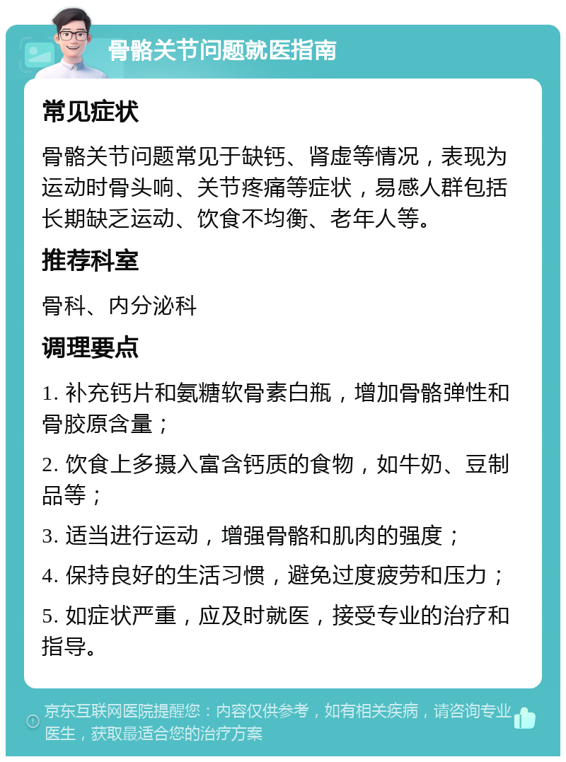 骨骼关节问题就医指南 常见症状 骨骼关节问题常见于缺钙、肾虚等情况，表现为运动时骨头响、关节疼痛等症状，易感人群包括长期缺乏运动、饮食不均衡、老年人等。 推荐科室 骨科、内分泌科 调理要点 1. 补充钙片和氨糖软骨素白瓶，增加骨骼弹性和骨胶原含量； 2. 饮食上多摄入富含钙质的食物，如牛奶、豆制品等； 3. 适当进行运动，增强骨骼和肌肉的强度； 4. 保持良好的生活习惯，避免过度疲劳和压力； 5. 如症状严重，应及时就医，接受专业的治疗和指导。