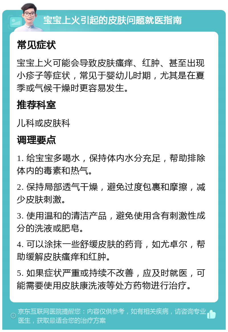 宝宝上火引起的皮肤问题就医指南 常见症状 宝宝上火可能会导致皮肤瘙痒、红肿、甚至出现小疹子等症状，常见于婴幼儿时期，尤其是在夏季或气候干燥时更容易发生。 推荐科室 儿科或皮肤科 调理要点 1. 给宝宝多喝水，保持体内水分充足，帮助排除体内的毒素和热气。 2. 保持局部透气干燥，避免过度包裹和摩擦，减少皮肤刺激。 3. 使用温和的清洁产品，避免使用含有刺激性成分的洗液或肥皂。 4. 可以涂抹一些舒缓皮肤的药膏，如尤卓尔，帮助缓解皮肤瘙痒和红肿。 5. 如果症状严重或持续不改善，应及时就医，可能需要使用皮肤康洗液等处方药物进行治疗。