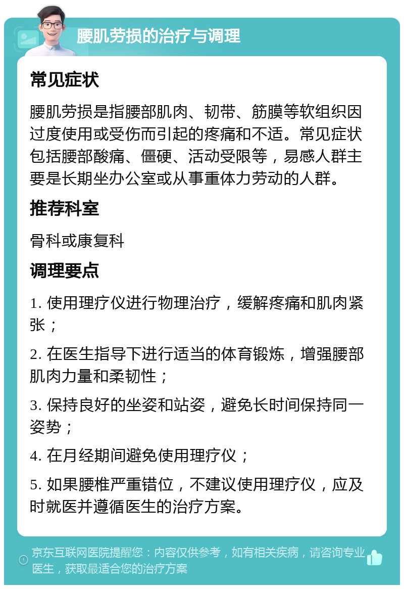 腰肌劳损的治疗与调理 常见症状 腰肌劳损是指腰部肌肉、韧带、筋膜等软组织因过度使用或受伤而引起的疼痛和不适。常见症状包括腰部酸痛、僵硬、活动受限等，易感人群主要是长期坐办公室或从事重体力劳动的人群。 推荐科室 骨科或康复科 调理要点 1. 使用理疗仪进行物理治疗，缓解疼痛和肌肉紧张； 2. 在医生指导下进行适当的体育锻炼，增强腰部肌肉力量和柔韧性； 3. 保持良好的坐姿和站姿，避免长时间保持同一姿势； 4. 在月经期间避免使用理疗仪； 5. 如果腰椎严重错位，不建议使用理疗仪，应及时就医并遵循医生的治疗方案。