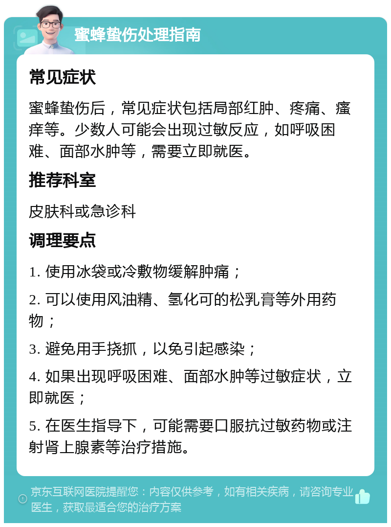 蜜蜂蛰伤处理指南 常见症状 蜜蜂蛰伤后，常见症状包括局部红肿、疼痛、瘙痒等。少数人可能会出现过敏反应，如呼吸困难、面部水肿等，需要立即就医。 推荐科室 皮肤科或急诊科 调理要点 1. 使用冰袋或冷敷物缓解肿痛； 2. 可以使用风油精、氢化可的松乳膏等外用药物； 3. 避免用手挠抓，以免引起感染； 4. 如果出现呼吸困难、面部水肿等过敏症状，立即就医； 5. 在医生指导下，可能需要口服抗过敏药物或注射肾上腺素等治疗措施。