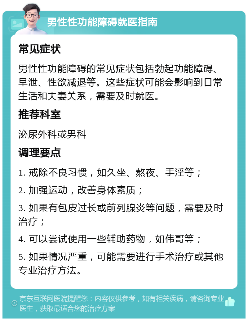 男性性功能障碍就医指南 常见症状 男性性功能障碍的常见症状包括勃起功能障碍、早泄、性欲减退等。这些症状可能会影响到日常生活和夫妻关系，需要及时就医。 推荐科室 泌尿外科或男科 调理要点 1. 戒除不良习惯，如久坐、熬夜、手淫等； 2. 加强运动，改善身体素质； 3. 如果有包皮过长或前列腺炎等问题，需要及时治疗； 4. 可以尝试使用一些辅助药物，如伟哥等； 5. 如果情况严重，可能需要进行手术治疗或其他专业治疗方法。