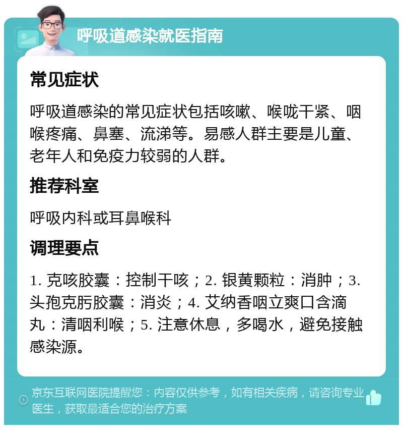 呼吸道感染就医指南 常见症状 呼吸道感染的常见症状包括咳嗽、喉咙干紧、咽喉疼痛、鼻塞、流涕等。易感人群主要是儿童、老年人和免疫力较弱的人群。 推荐科室 呼吸内科或耳鼻喉科 调理要点 1. 克咳胶囊：控制干咳；2. 银黄颗粒：消肿；3. 头孢克肟胶囊：消炎；4. 艾纳香咽立爽口含滴丸：清咽利喉；5. 注意休息，多喝水，避免接触感染源。