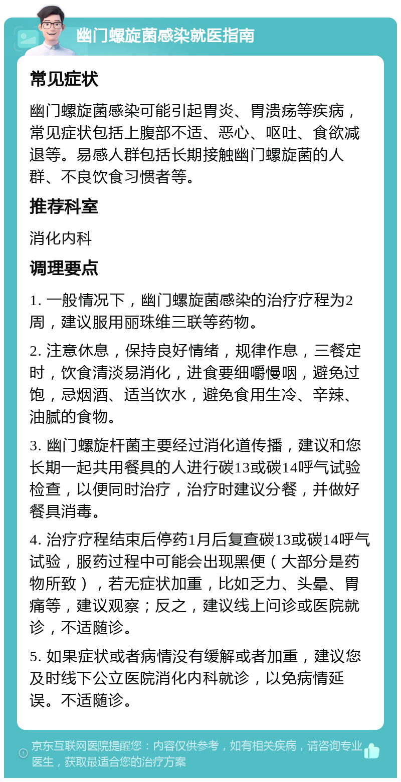 幽门螺旋菌感染就医指南 常见症状 幽门螺旋菌感染可能引起胃炎、胃溃疡等疾病，常见症状包括上腹部不适、恶心、呕吐、食欲减退等。易感人群包括长期接触幽门螺旋菌的人群、不良饮食习惯者等。 推荐科室 消化内科 调理要点 1. 一般情况下，幽门螺旋菌感染的治疗疗程为2周，建议服用丽珠维三联等药物。 2. 注意休息，保持良好情绪，规律作息，三餐定时，饮食清淡易消化，进食要细嚼慢咽，避免过饱，忌烟酒、适当饮水，避免食用生冷、辛辣、油腻的食物。 3. 幽门螺旋杆菌主要经过消化道传播，建议和您长期一起共用餐具的人进行碳13或碳14呼气试验检查，以便同时治疗，治疗时建议分餐，并做好餐具消毒。 4. 治疗疗程结束后停药1月后复查碳13或碳14呼气试验，服药过程中可能会出现黑便（大部分是药物所致），若无症状加重，比如乏力、头晕、胃痛等，建议观察；反之，建议线上问诊或医院就诊，不适随诊。 5. 如果症状或者病情没有缓解或者加重，建议您及时线下公立医院消化内科就诊，以免病情延误。不适随诊。