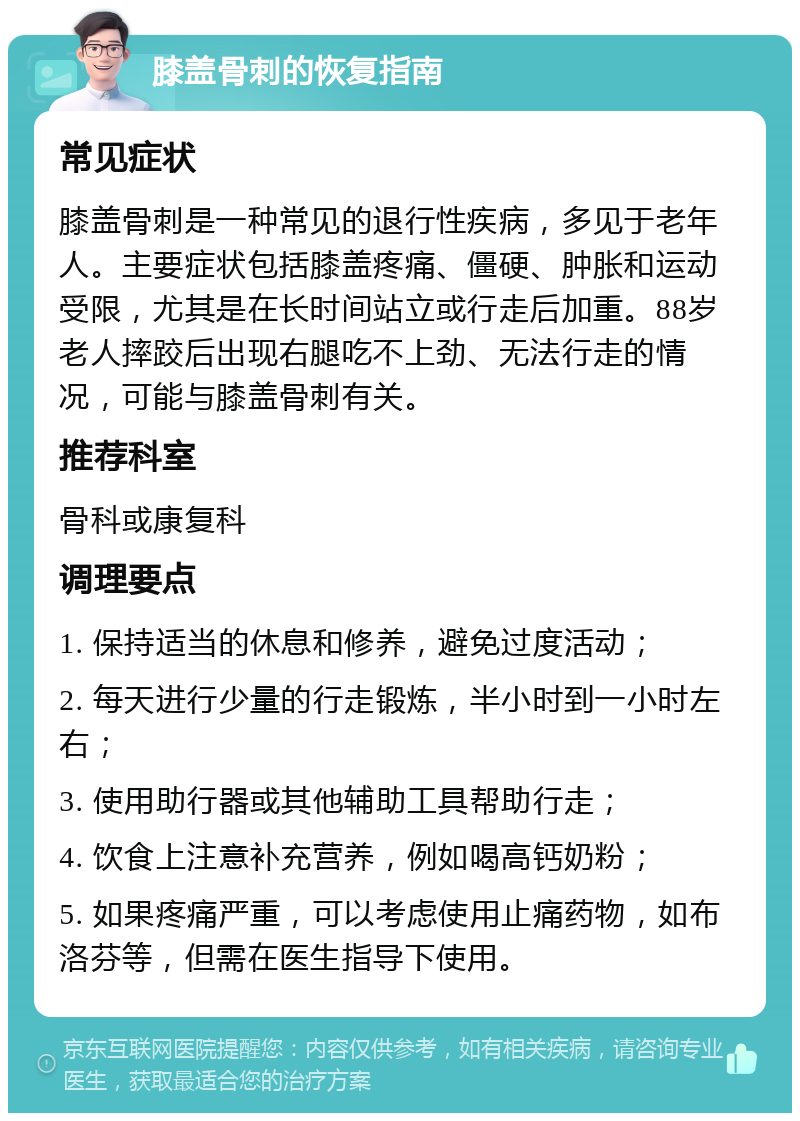 膝盖骨刺的恢复指南 常见症状 膝盖骨刺是一种常见的退行性疾病，多见于老年人。主要症状包括膝盖疼痛、僵硬、肿胀和运动受限，尤其是在长时间站立或行走后加重。88岁老人摔跤后出现右腿吃不上劲、无法行走的情况，可能与膝盖骨刺有关。 推荐科室 骨科或康复科 调理要点 1. 保持适当的休息和修养，避免过度活动； 2. 每天进行少量的行走锻炼，半小时到一小时左右； 3. 使用助行器或其他辅助工具帮助行走； 4. 饮食上注意补充营养，例如喝高钙奶粉； 5. 如果疼痛严重，可以考虑使用止痛药物，如布洛芬等，但需在医生指导下使用。