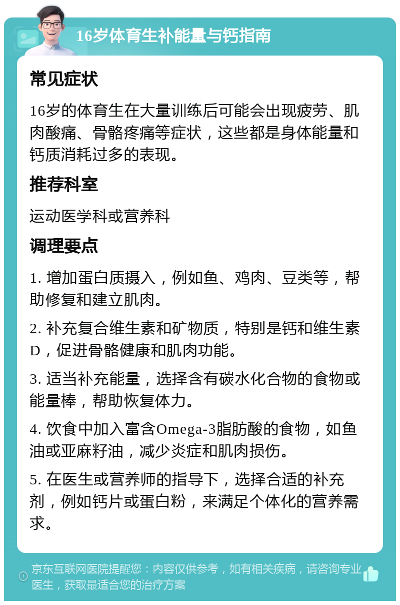 16岁体育生补能量与钙指南 常见症状 16岁的体育生在大量训练后可能会出现疲劳、肌肉酸痛、骨骼疼痛等症状，这些都是身体能量和钙质消耗过多的表现。 推荐科室 运动医学科或营养科 调理要点 1. 增加蛋白质摄入，例如鱼、鸡肉、豆类等，帮助修复和建立肌肉。 2. 补充复合维生素和矿物质，特别是钙和维生素D，促进骨骼健康和肌肉功能。 3. 适当补充能量，选择含有碳水化合物的食物或能量棒，帮助恢复体力。 4. 饮食中加入富含Omega-3脂肪酸的食物，如鱼油或亚麻籽油，减少炎症和肌肉损伤。 5. 在医生或营养师的指导下，选择合适的补充剂，例如钙片或蛋白粉，来满足个体化的营养需求。