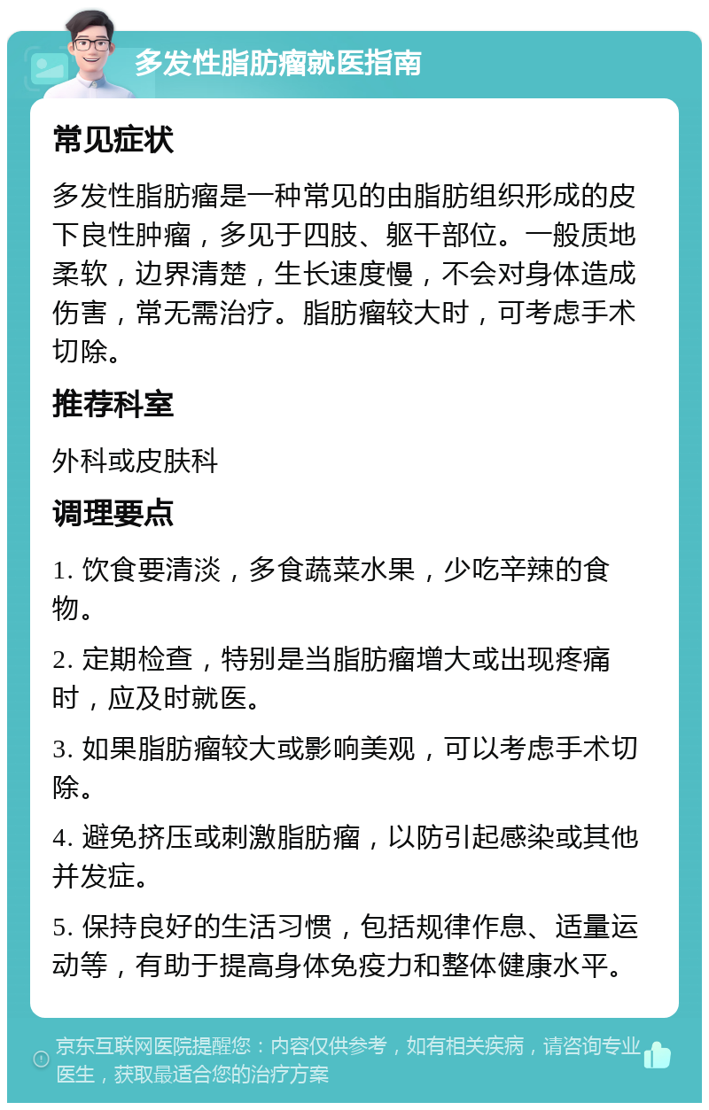 多发性脂肪瘤就医指南 常见症状 多发性脂肪瘤是一种常见的由脂肪组织形成的皮下良性肿瘤，多见于四肢、躯干部位。一般质地柔软，边界清楚，生长速度慢，不会对身体造成伤害，常无需治疗。脂肪瘤较大时，可考虑手术切除。 推荐科室 外科或皮肤科 调理要点 1. 饮食要清淡，多食蔬菜水果，少吃辛辣的食物。 2. 定期检查，特别是当脂肪瘤增大或出现疼痛时，应及时就医。 3. 如果脂肪瘤较大或影响美观，可以考虑手术切除。 4. 避免挤压或刺激脂肪瘤，以防引起感染或其他并发症。 5. 保持良好的生活习惯，包括规律作息、适量运动等，有助于提高身体免疫力和整体健康水平。