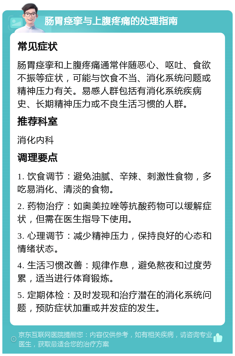 肠胃痉挛与上腹疼痛的处理指南 常见症状 肠胃痉挛和上腹疼痛通常伴随恶心、呕吐、食欲不振等症状，可能与饮食不当、消化系统问题或精神压力有关。易感人群包括有消化系统疾病史、长期精神压力或不良生活习惯的人群。 推荐科室 消化内科 调理要点 1. 饮食调节：避免油腻、辛辣、刺激性食物，多吃易消化、清淡的食物。 2. 药物治疗：如奥美拉唑等抗酸药物可以缓解症状，但需在医生指导下使用。 3. 心理调节：减少精神压力，保持良好的心态和情绪状态。 4. 生活习惯改善：规律作息，避免熬夜和过度劳累，适当进行体育锻炼。 5. 定期体检：及时发现和治疗潜在的消化系统问题，预防症状加重或并发症的发生。