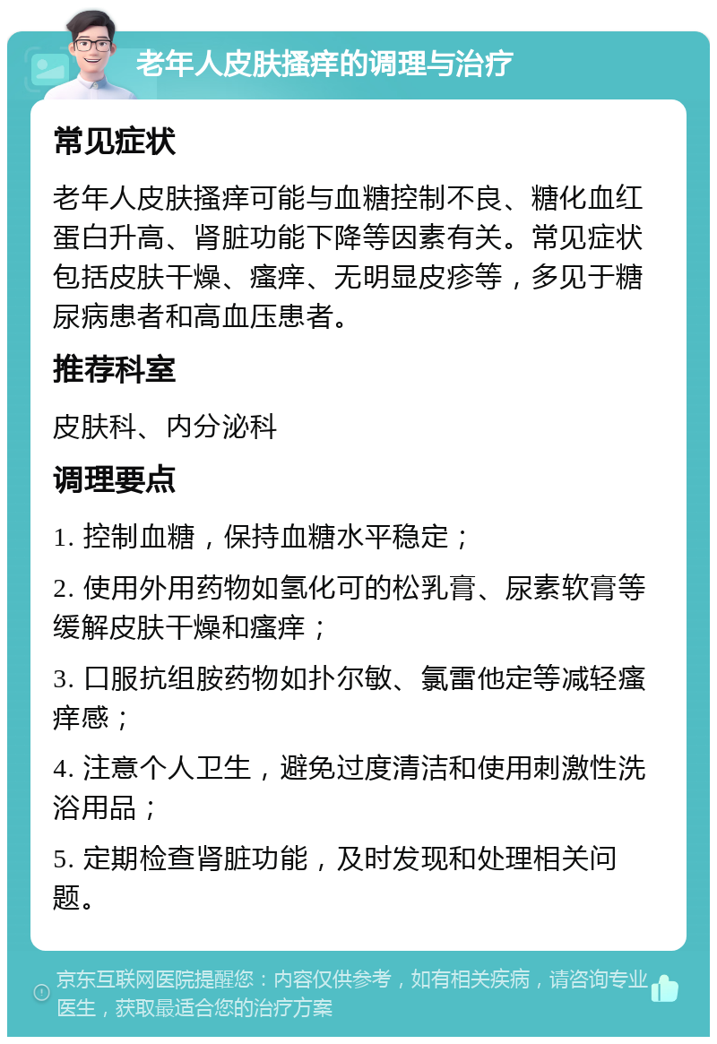 老年人皮肤搔痒的调理与治疗 常见症状 老年人皮肤搔痒可能与血糖控制不良、糖化血红蛋白升高、肾脏功能下降等因素有关。常见症状包括皮肤干燥、瘙痒、无明显皮疹等，多见于糖尿病患者和高血压患者。 推荐科室 皮肤科、内分泌科 调理要点 1. 控制血糖，保持血糖水平稳定； 2. 使用外用药物如氢化可的松乳膏、尿素软膏等缓解皮肤干燥和瘙痒； 3. 口服抗组胺药物如扑尔敏、氯雷他定等减轻瘙痒感； 4. 注意个人卫生，避免过度清洁和使用刺激性洗浴用品； 5. 定期检查肾脏功能，及时发现和处理相关问题。