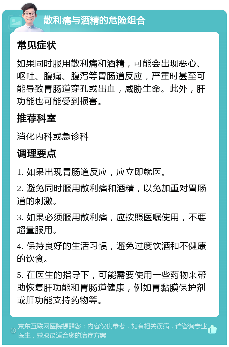 散利痛与酒精的危险组合 常见症状 如果同时服用散利痛和酒精，可能会出现恶心、呕吐、腹痛、腹泻等胃肠道反应，严重时甚至可能导致胃肠道穿孔或出血，威胁生命。此外，肝功能也可能受到损害。 推荐科室 消化内科或急诊科 调理要点 1. 如果出现胃肠道反应，应立即就医。 2. 避免同时服用散利痛和酒精，以免加重对胃肠道的刺激。 3. 如果必须服用散利痛，应按照医嘱使用，不要超量服用。 4. 保持良好的生活习惯，避免过度饮酒和不健康的饮食。 5. 在医生的指导下，可能需要使用一些药物来帮助恢复肝功能和胃肠道健康，例如胃黏膜保护剂或肝功能支持药物等。