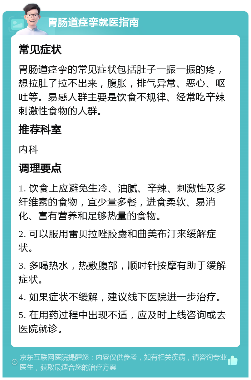 胃肠道痉挛就医指南 常见症状 胃肠道痉挛的常见症状包括肚子一振一振的疼，想拉肚子拉不出来，腹胀，排气异常、恶心、呕吐等。易感人群主要是饮食不规律、经常吃辛辣刺激性食物的人群。 推荐科室 内科 调理要点 1. 饮食上应避免生冷、油腻、辛辣、刺激性及多纤维素的食物，宜少量多餐，进食柔软、易消化、富有营养和足够热量的食物。 2. 可以服用雷贝拉唑胶囊和曲美布汀来缓解症状。 3. 多喝热水，热敷腹部，顺时针按摩有助于缓解症状。 4. 如果症状不缓解，建议线下医院进一步治疗。 5. 在用药过程中出现不适，应及时上线咨询或去医院就诊。