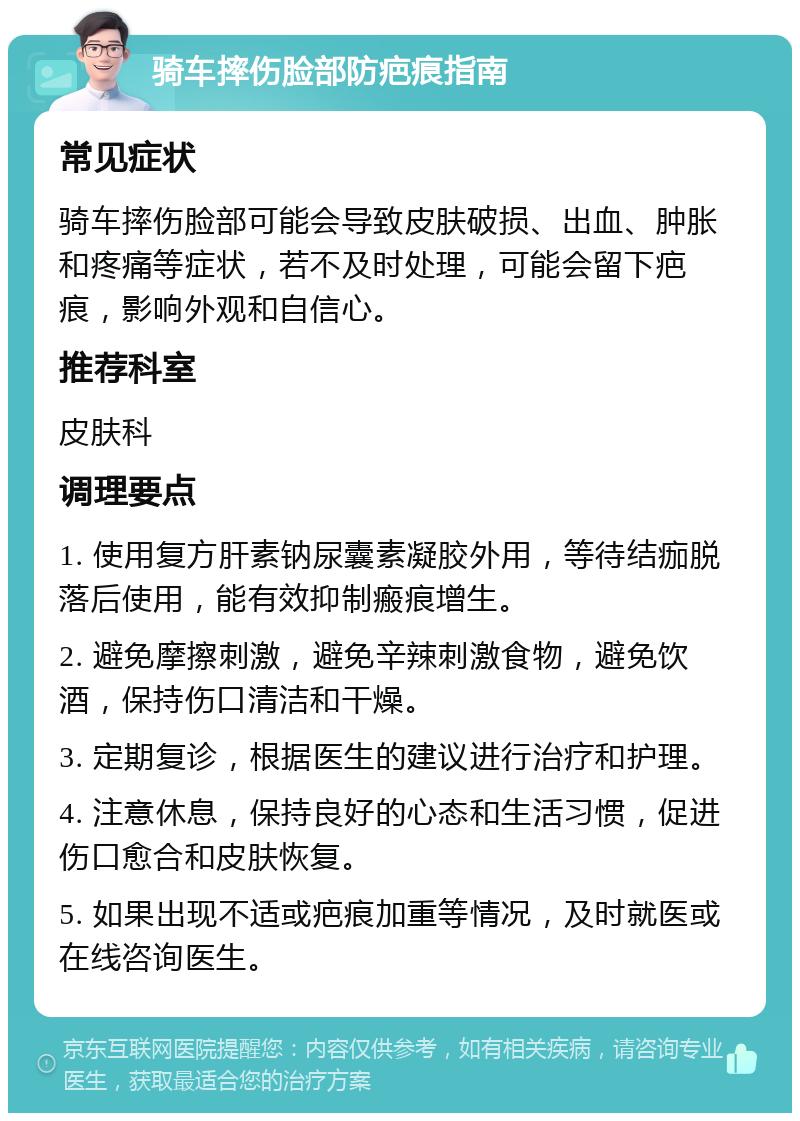 骑车摔伤脸部防疤痕指南 常见症状 骑车摔伤脸部可能会导致皮肤破损、出血、肿胀和疼痛等症状，若不及时处理，可能会留下疤痕，影响外观和自信心。 推荐科室 皮肤科 调理要点 1. 使用复方肝素钠尿囊素凝胶外用，等待结痂脱落后使用，能有效抑制瘢痕增生。 2. 避免摩擦刺激，避免辛辣刺激食物，避免饮酒，保持伤口清洁和干燥。 3. 定期复诊，根据医生的建议进行治疗和护理。 4. 注意休息，保持良好的心态和生活习惯，促进伤口愈合和皮肤恢复。 5. 如果出现不适或疤痕加重等情况，及时就医或在线咨询医生。