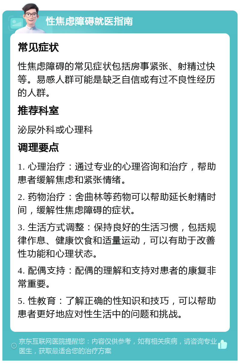 性焦虑障碍就医指南 常见症状 性焦虑障碍的常见症状包括房事紧张、射精过快等。易感人群可能是缺乏自信或有过不良性经历的人群。 推荐科室 泌尿外科或心理科 调理要点 1. 心理治疗：通过专业的心理咨询和治疗，帮助患者缓解焦虑和紧张情绪。 2. 药物治疗：舍曲林等药物可以帮助延长射精时间，缓解性焦虑障碍的症状。 3. 生活方式调整：保持良好的生活习惯，包括规律作息、健康饮食和适量运动，可以有助于改善性功能和心理状态。 4. 配偶支持：配偶的理解和支持对患者的康复非常重要。 5. 性教育：了解正确的性知识和技巧，可以帮助患者更好地应对性生活中的问题和挑战。