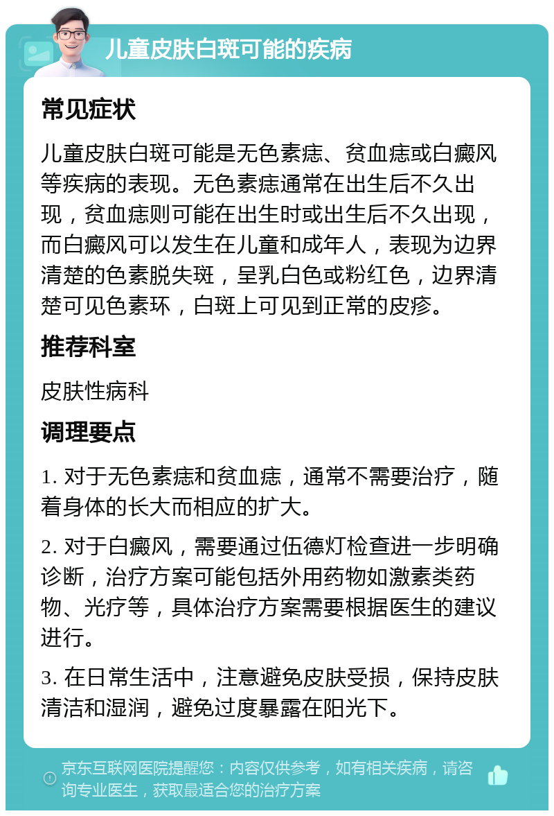 儿童皮肤白斑可能的疾病 常见症状 儿童皮肤白斑可能是无色素痣、贫血痣或白癜风等疾病的表现。无色素痣通常在出生后不久出现，贫血痣则可能在出生时或出生后不久出现，而白癜风可以发生在儿童和成年人，表现为边界清楚的色素脱失斑，呈乳白色或粉红色，边界清楚可见色素环，白斑上可见到正常的皮疹。 推荐科室 皮肤性病科 调理要点 1. 对于无色素痣和贫血痣，通常不需要治疗，随着身体的长大而相应的扩大。 2. 对于白癜风，需要通过伍德灯检查进一步明确诊断，治疗方案可能包括外用药物如激素类药物、光疗等，具体治疗方案需要根据医生的建议进行。 3. 在日常生活中，注意避免皮肤受损，保持皮肤清洁和湿润，避免过度暴露在阳光下。