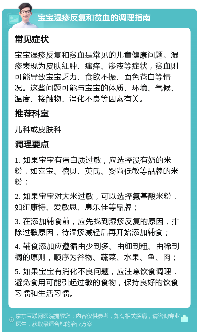 宝宝湿疹反复和贫血的调理指南 常见症状 宝宝湿疹反复和贫血是常见的儿童健康问题。湿疹表现为皮肤红肿、瘙痒、渗液等症状，贫血则可能导致宝宝乏力、食欲不振、面色苍白等情况。这些问题可能与宝宝的体质、环境、气候、温度、接触物、消化不良等因素有关。 推荐科室 儿科或皮肤科 调理要点 1. 如果宝宝有蛋白质过敏，应选择没有奶的米粉，如喜宝、禧贝、英氏、婴尚低敏等品牌的米粉； 2. 如果宝宝对大米过敏，可以选择氨基酸米粉，如纽康特、爱敏思、息乐佳等品牌； 3. 在添加辅食前，应先找到湿疹反复的原因，排除过敏原因，待湿疹减轻后再开始添加辅食； 4. 辅食添加应遵循由少到多、由细到粗、由稀到稠的原则，顺序为谷物、蔬菜、水果、鱼、肉； 5. 如果宝宝有消化不良问题，应注意饮食调理，避免食用可能引起过敏的食物，保持良好的饮食习惯和生活习惯。