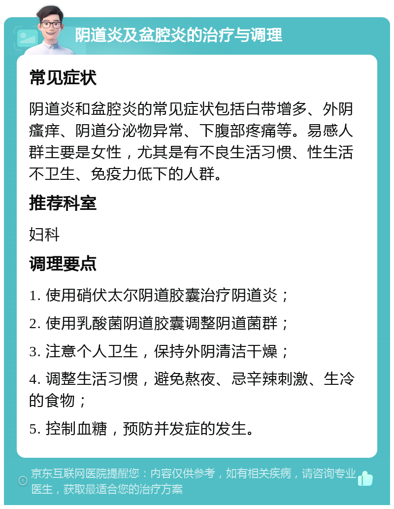 阴道炎及盆腔炎的治疗与调理 常见症状 阴道炎和盆腔炎的常见症状包括白带增多、外阴瘙痒、阴道分泌物异常、下腹部疼痛等。易感人群主要是女性，尤其是有不良生活习惯、性生活不卫生、免疫力低下的人群。 推荐科室 妇科 调理要点 1. 使用硝伏太尔阴道胶囊治疗阴道炎； 2. 使用乳酸菌阴道胶囊调整阴道菌群； 3. 注意个人卫生，保持外阴清洁干燥； 4. 调整生活习惯，避免熬夜、忌辛辣刺激、生冷的食物； 5. 控制血糖，预防并发症的发生。