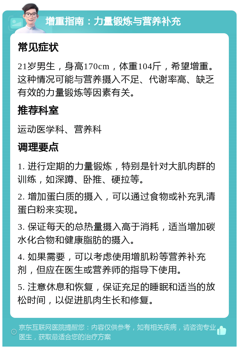 增重指南：力量锻炼与营养补充 常见症状 21岁男生，身高170cm，体重104斤，希望增重。这种情况可能与营养摄入不足、代谢率高、缺乏有效的力量锻炼等因素有关。 推荐科室 运动医学科、营养科 调理要点 1. 进行定期的力量锻炼，特别是针对大肌肉群的训练，如深蹲、卧推、硬拉等。 2. 增加蛋白质的摄入，可以通过食物或补充乳清蛋白粉来实现。 3. 保证每天的总热量摄入高于消耗，适当增加碳水化合物和健康脂肪的摄入。 4. 如果需要，可以考虑使用增肌粉等营养补充剂，但应在医生或营养师的指导下使用。 5. 注意休息和恢复，保证充足的睡眠和适当的放松时间，以促进肌肉生长和修复。