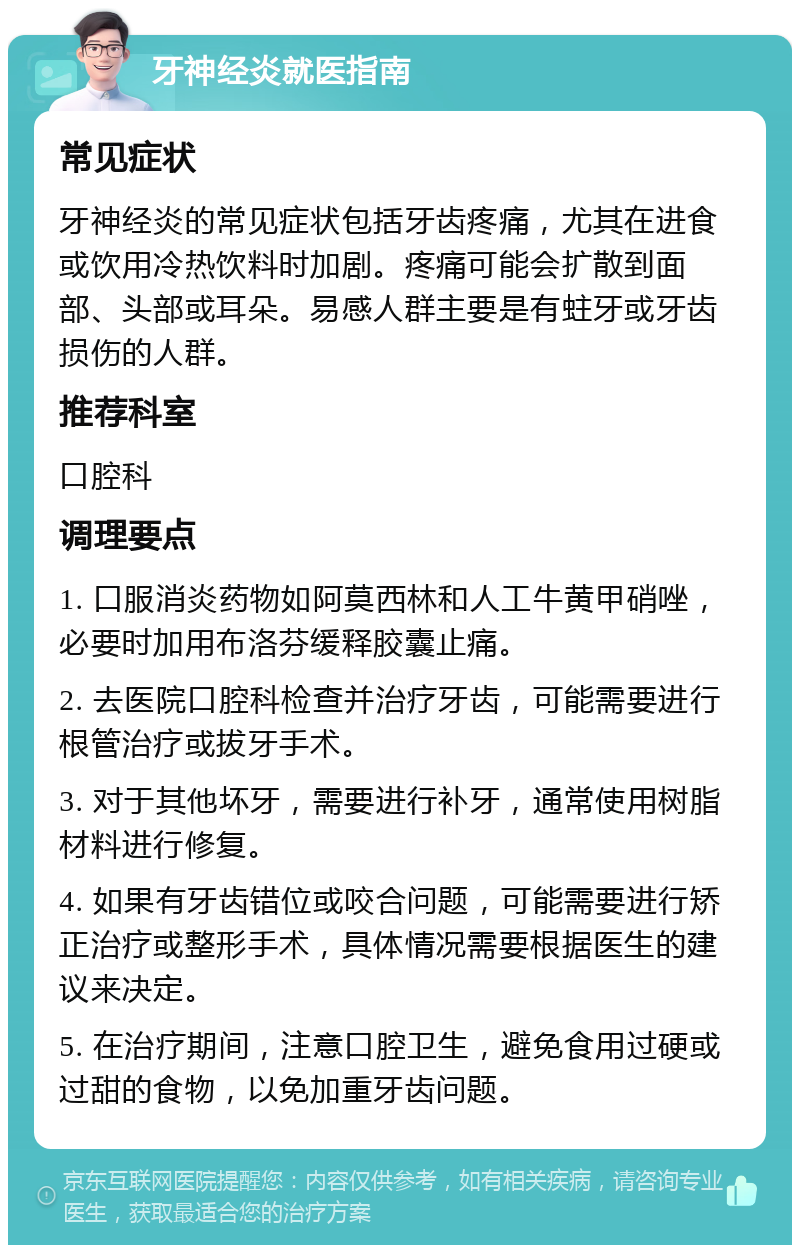 牙神经炎就医指南 常见症状 牙神经炎的常见症状包括牙齿疼痛，尤其在进食或饮用冷热饮料时加剧。疼痛可能会扩散到面部、头部或耳朵。易感人群主要是有蛀牙或牙齿损伤的人群。 推荐科室 口腔科 调理要点 1. 口服消炎药物如阿莫西林和人工牛黄甲硝唑，必要时加用布洛芬缓释胶囊止痛。 2. 去医院口腔科检查并治疗牙齿，可能需要进行根管治疗或拔牙手术。 3. 对于其他坏牙，需要进行补牙，通常使用树脂材料进行修复。 4. 如果有牙齿错位或咬合问题，可能需要进行矫正治疗或整形手术，具体情况需要根据医生的建议来决定。 5. 在治疗期间，注意口腔卫生，避免食用过硬或过甜的食物，以免加重牙齿问题。