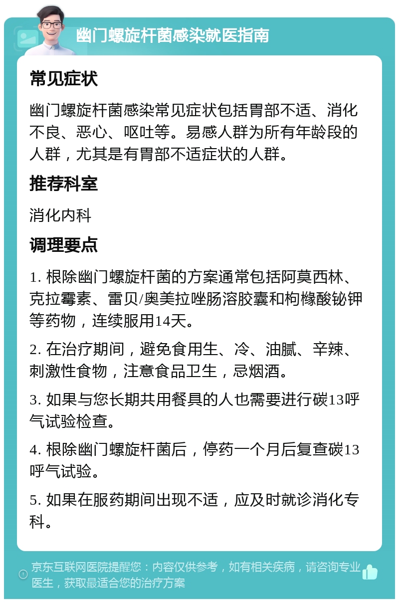 幽门螺旋杆菌感染就医指南 常见症状 幽门螺旋杆菌感染常见症状包括胃部不适、消化不良、恶心、呕吐等。易感人群为所有年龄段的人群，尤其是有胃部不适症状的人群。 推荐科室 消化内科 调理要点 1. 根除幽门螺旋杆菌的方案通常包括阿莫西林、克拉霉素、雷贝/奥美拉唑肠溶胶囊和枸橼酸铋钾等药物，连续服用14天。 2. 在治疗期间，避免食用生、冷、油腻、辛辣、刺激性食物，注意食品卫生，忌烟酒。 3. 如果与您长期共用餐具的人也需要进行碳13呼气试验检查。 4. 根除幽门螺旋杆菌后，停药一个月后复查碳13呼气试验。 5. 如果在服药期间出现不适，应及时就诊消化专科。