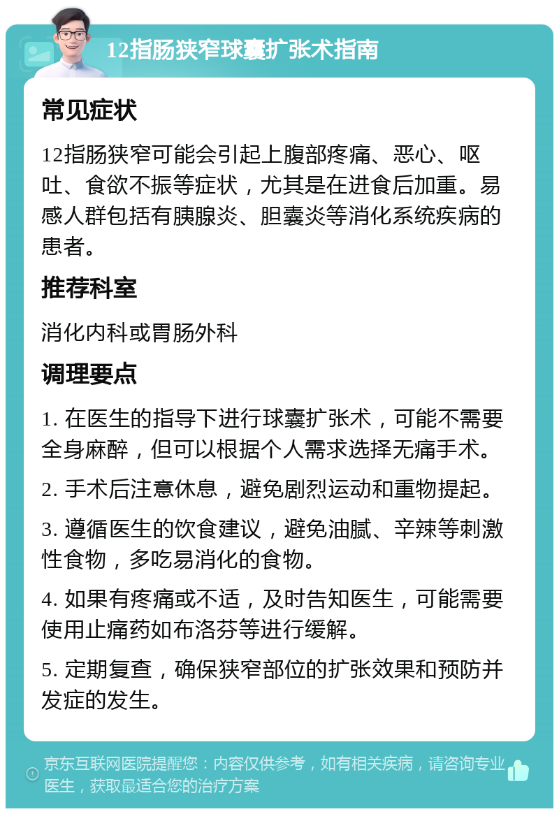 12指肠狭窄球囊扩张术指南 常见症状 12指肠狭窄可能会引起上腹部疼痛、恶心、呕吐、食欲不振等症状，尤其是在进食后加重。易感人群包括有胰腺炎、胆囊炎等消化系统疾病的患者。 推荐科室 消化内科或胃肠外科 调理要点 1. 在医生的指导下进行球囊扩张术，可能不需要全身麻醉，但可以根据个人需求选择无痛手术。 2. 手术后注意休息，避免剧烈运动和重物提起。 3. 遵循医生的饮食建议，避免油腻、辛辣等刺激性食物，多吃易消化的食物。 4. 如果有疼痛或不适，及时告知医生，可能需要使用止痛药如布洛芬等进行缓解。 5. 定期复查，确保狭窄部位的扩张效果和预防并发症的发生。