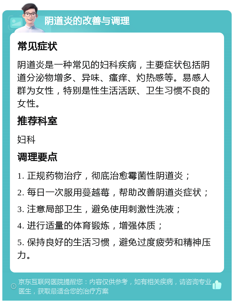 阴道炎的改善与调理 常见症状 阴道炎是一种常见的妇科疾病，主要症状包括阴道分泌物增多、异味、瘙痒、灼热感等。易感人群为女性，特别是性生活活跃、卫生习惯不良的女性。 推荐科室 妇科 调理要点 1. 正规药物治疗，彻底治愈霉菌性阴道炎； 2. 每日一次服用蔓越莓，帮助改善阴道炎症状； 3. 注意局部卫生，避免使用刺激性洗液； 4. 进行适量的体育锻炼，增强体质； 5. 保持良好的生活习惯，避免过度疲劳和精神压力。