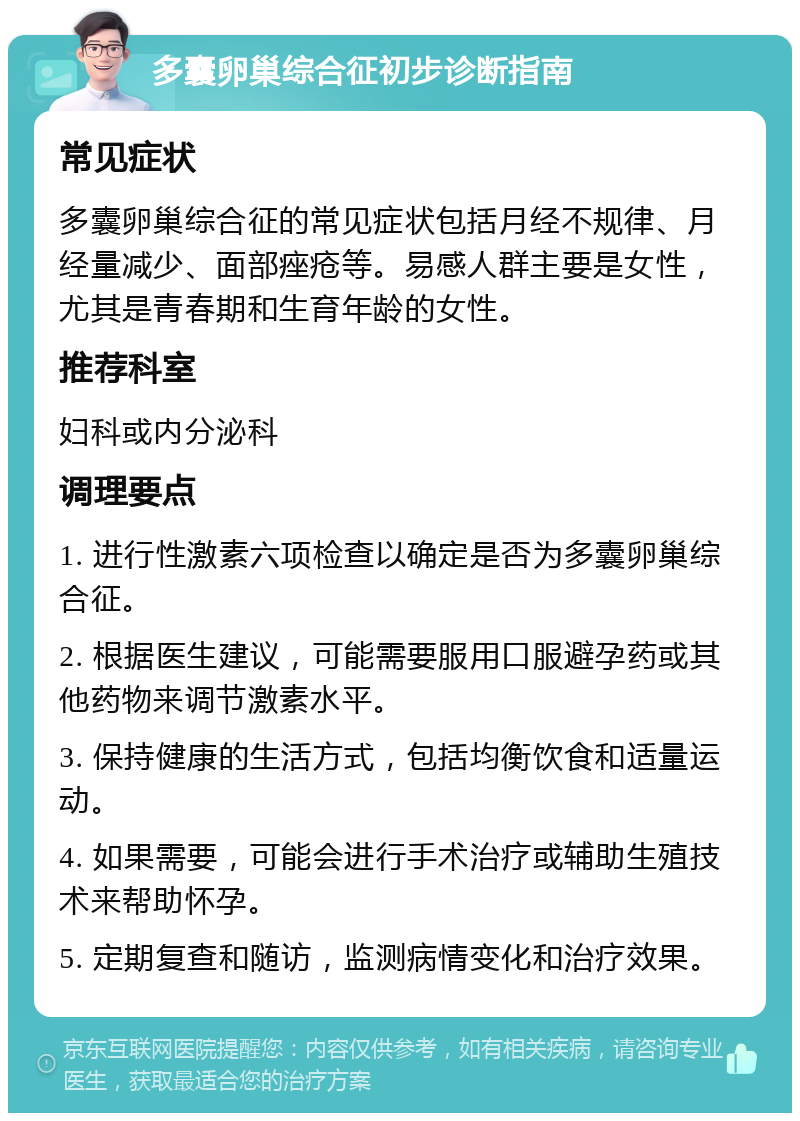 多囊卵巢综合征初步诊断指南 常见症状 多囊卵巢综合征的常见症状包括月经不规律、月经量减少、面部痤疮等。易感人群主要是女性，尤其是青春期和生育年龄的女性。 推荐科室 妇科或内分泌科 调理要点 1. 进行性激素六项检查以确定是否为多囊卵巢综合征。 2. 根据医生建议，可能需要服用口服避孕药或其他药物来调节激素水平。 3. 保持健康的生活方式，包括均衡饮食和适量运动。 4. 如果需要，可能会进行手术治疗或辅助生殖技术来帮助怀孕。 5. 定期复查和随访，监测病情变化和治疗效果。