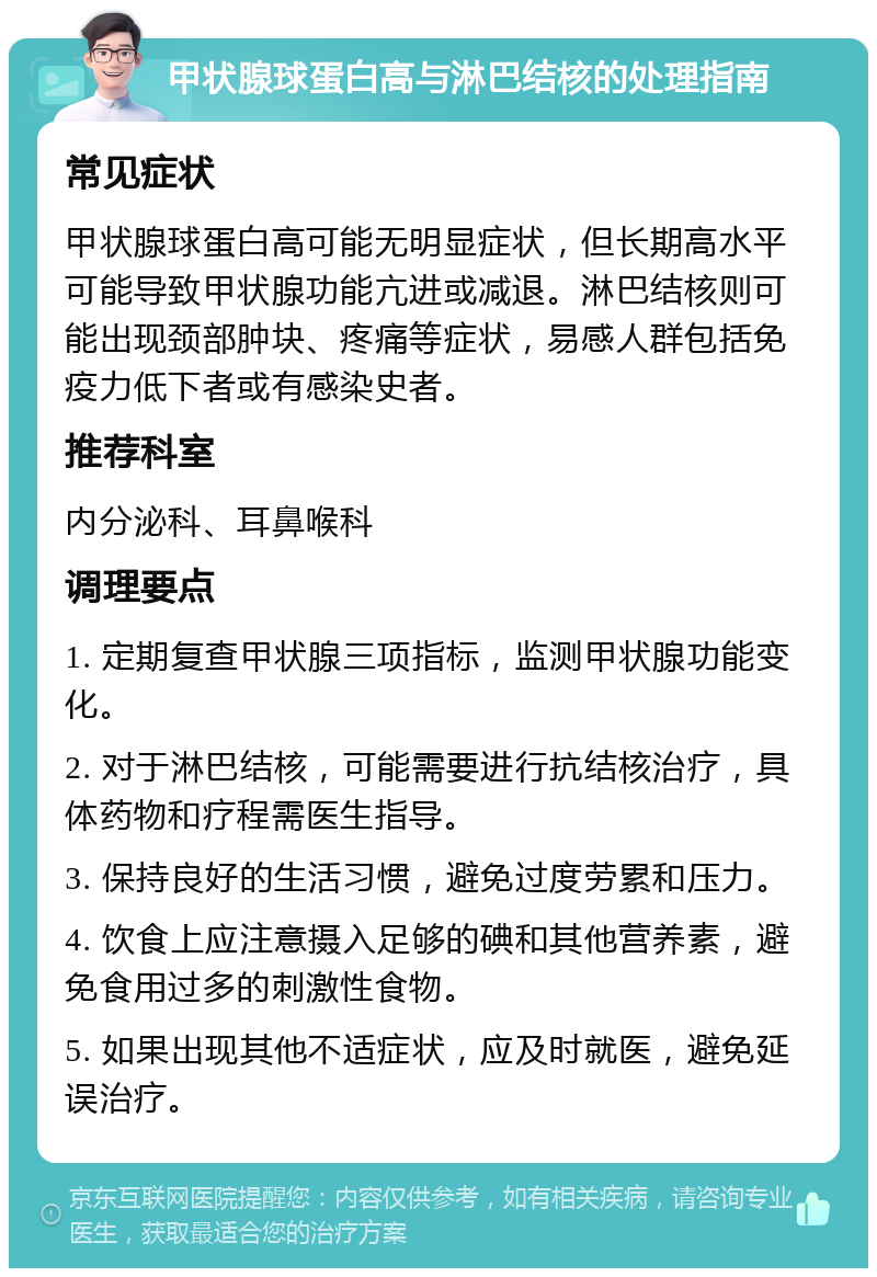 甲状腺球蛋白高与淋巴结核的处理指南 常见症状 甲状腺球蛋白高可能无明显症状，但长期高水平可能导致甲状腺功能亢进或减退。淋巴结核则可能出现颈部肿块、疼痛等症状，易感人群包括免疫力低下者或有感染史者。 推荐科室 内分泌科、耳鼻喉科 调理要点 1. 定期复查甲状腺三项指标，监测甲状腺功能变化。 2. 对于淋巴结核，可能需要进行抗结核治疗，具体药物和疗程需医生指导。 3. 保持良好的生活习惯，避免过度劳累和压力。 4. 饮食上应注意摄入足够的碘和其他营养素，避免食用过多的刺激性食物。 5. 如果出现其他不适症状，应及时就医，避免延误治疗。