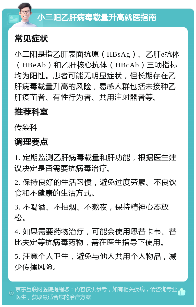 小三阳乙肝病毒载量升高就医指南 常见症状 小三阳是指乙肝表面抗原（HBsAg）、乙肝e抗体（HBeAb）和乙肝核心抗体（HBcAb）三项指标均为阳性。患者可能无明显症状，但长期存在乙肝病毒载量升高的风险，易感人群包括未接种乙肝疫苗者、有性行为者、共用注射器者等。 推荐科室 传染科 调理要点 1. 定期监测乙肝病毒载量和肝功能，根据医生建议决定是否需要抗病毒治疗。 2. 保持良好的生活习惯，避免过度劳累、不良饮食和不健康的生活方式。 3. 不喝酒、不抽烟、不熬夜，保持精神心态放松。 4. 如果需要药物治疗，可能会使用恩替卡韦、替比夫定等抗病毒药物，需在医生指导下使用。 5. 注意个人卫生，避免与他人共用个人物品，减少传播风险。