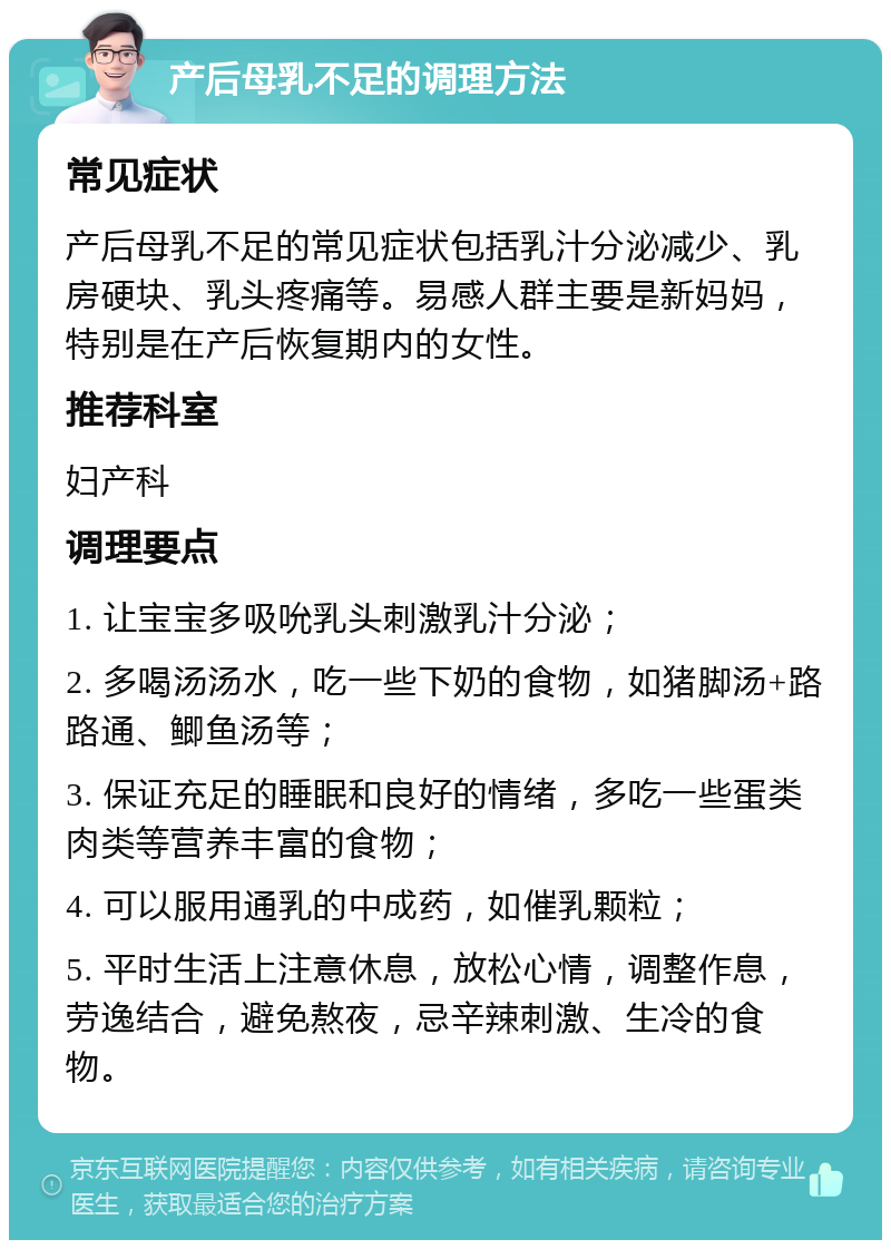 产后母乳不足的调理方法 常见症状 产后母乳不足的常见症状包括乳汁分泌减少、乳房硬块、乳头疼痛等。易感人群主要是新妈妈，特别是在产后恢复期内的女性。 推荐科室 妇产科 调理要点 1. 让宝宝多吸吮乳头刺激乳汁分泌； 2. 多喝汤汤水，吃一些下奶的食物，如猪脚汤+路路通、鲫鱼汤等； 3. 保证充足的睡眠和良好的情绪，多吃一些蛋类肉类等营养丰富的食物； 4. 可以服用通乳的中成药，如催乳颗粒； 5. 平时生活上注意休息，放松心情，调整作息，劳逸结合，避免熬夜，忌辛辣刺激、生冷的食物。