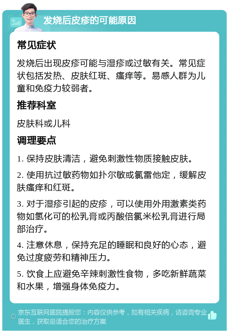 发烧后皮疹的可能原因 常见症状 发烧后出现皮疹可能与湿疹或过敏有关。常见症状包括发热、皮肤红斑、瘙痒等。易感人群为儿童和免疫力较弱者。 推荐科室 皮肤科或儿科 调理要点 1. 保持皮肤清洁，避免刺激性物质接触皮肤。 2. 使用抗过敏药物如扑尔敏或氯雷他定，缓解皮肤瘙痒和红斑。 3. 对于湿疹引起的皮疹，可以使用外用激素类药物如氢化可的松乳膏或丙酸倍氯米松乳膏进行局部治疗。 4. 注意休息，保持充足的睡眠和良好的心态，避免过度疲劳和精神压力。 5. 饮食上应避免辛辣刺激性食物，多吃新鲜蔬菜和水果，增强身体免疫力。