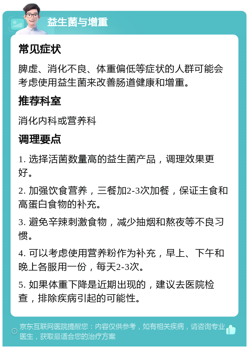 益生菌与增重 常见症状 脾虚、消化不良、体重偏低等症状的人群可能会考虑使用益生菌来改善肠道健康和增重。 推荐科室 消化内科或营养科 调理要点 1. 选择活菌数量高的益生菌产品，调理效果更好。 2. 加强饮食营养，三餐加2-3次加餐，保证主食和高蛋白食物的补充。 3. 避免辛辣刺激食物，减少抽烟和熬夜等不良习惯。 4. 可以考虑使用营养粉作为补充，早上、下午和晚上各服用一份，每天2-3次。 5. 如果体重下降是近期出现的，建议去医院检查，排除疾病引起的可能性。