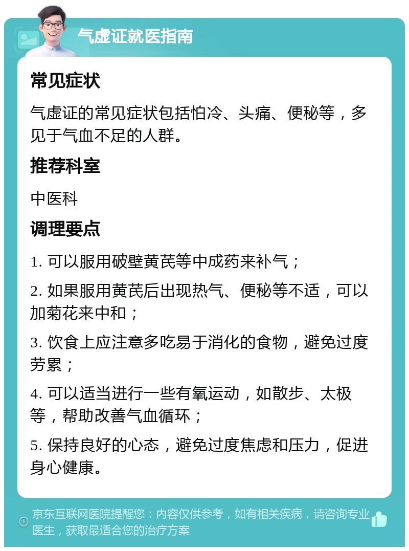 气虚证就医指南 常见症状 气虚证的常见症状包括怕冷、头痛、便秘等，多见于气血不足的人群。 推荐科室 中医科 调理要点 1. 可以服用破壁黄芪等中成药来补气； 2. 如果服用黄芪后出现热气、便秘等不适，可以加菊花来中和； 3. 饮食上应注意多吃易于消化的食物，避免过度劳累； 4. 可以适当进行一些有氧运动，如散步、太极等，帮助改善气血循环； 5. 保持良好的心态，避免过度焦虑和压力，促进身心健康。