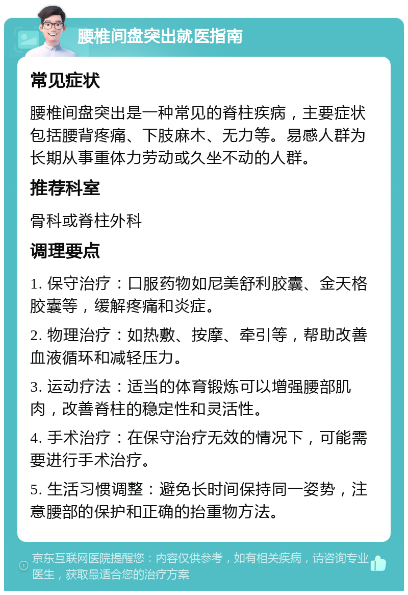 腰椎间盘突出就医指南 常见症状 腰椎间盘突出是一种常见的脊柱疾病，主要症状包括腰背疼痛、下肢麻木、无力等。易感人群为长期从事重体力劳动或久坐不动的人群。 推荐科室 骨科或脊柱外科 调理要点 1. 保守治疗：口服药物如尼美舒利胶囊、金天格胶囊等，缓解疼痛和炎症。 2. 物理治疗：如热敷、按摩、牵引等，帮助改善血液循环和减轻压力。 3. 运动疗法：适当的体育锻炼可以增强腰部肌肉，改善脊柱的稳定性和灵活性。 4. 手术治疗：在保守治疗无效的情况下，可能需要进行手术治疗。 5. 生活习惯调整：避免长时间保持同一姿势，注意腰部的保护和正确的抬重物方法。