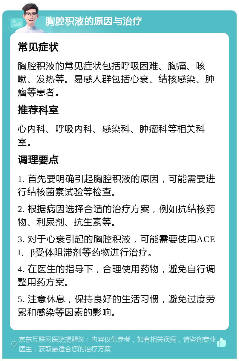 胸腔积液的原因与治疗 常见症状 胸腔积液的常见症状包括呼吸困难、胸痛、咳嗽、发热等。易感人群包括心衰、结核感染、肿瘤等患者。 推荐科室 心内科、呼吸内科、感染科、肿瘤科等相关科室。 调理要点 1. 首先要明确引起胸腔积液的原因，可能需要进行结核菌素试验等检查。 2. 根据病因选择合适的治疗方案，例如抗结核药物、利尿剂、抗生素等。 3. 对于心衰引起的胸腔积液，可能需要使用ACEI、β受体阻滞剂等药物进行治疗。 4. 在医生的指导下，合理使用药物，避免自行调整用药方案。 5. 注意休息，保持良好的生活习惯，避免过度劳累和感染等因素的影响。