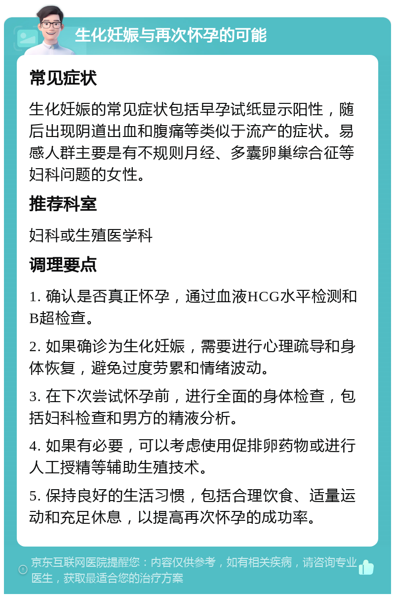 生化妊娠与再次怀孕的可能 常见症状 生化妊娠的常见症状包括早孕试纸显示阳性，随后出现阴道出血和腹痛等类似于流产的症状。易感人群主要是有不规则月经、多囊卵巢综合征等妇科问题的女性。 推荐科室 妇科或生殖医学科 调理要点 1. 确认是否真正怀孕，通过血液HCG水平检测和B超检查。 2. 如果确诊为生化妊娠，需要进行心理疏导和身体恢复，避免过度劳累和情绪波动。 3. 在下次尝试怀孕前，进行全面的身体检查，包括妇科检查和男方的精液分析。 4. 如果有必要，可以考虑使用促排卵药物或进行人工授精等辅助生殖技术。 5. 保持良好的生活习惯，包括合理饮食、适量运动和充足休息，以提高再次怀孕的成功率。