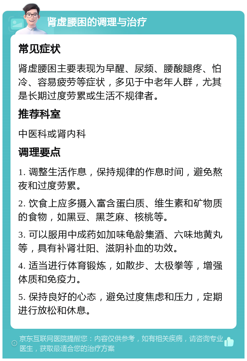 肾虚腰困的调理与治疗 常见症状 肾虚腰困主要表现为早醒、尿频、腰酸腿疼、怕冷、容易疲劳等症状，多见于中老年人群，尤其是长期过度劳累或生活不规律者。 推荐科室 中医科或肾内科 调理要点 1. 调整生活作息，保持规律的作息时间，避免熬夜和过度劳累。 2. 饮食上应多摄入富含蛋白质、维生素和矿物质的食物，如黑豆、黑芝麻、核桃等。 3. 可以服用中成药如加味龟龄集酒、六味地黄丸等，具有补肾壮阳、滋阴补血的功效。 4. 适当进行体育锻炼，如散步、太极拳等，增强体质和免疫力。 5. 保持良好的心态，避免过度焦虑和压力，定期进行放松和休息。