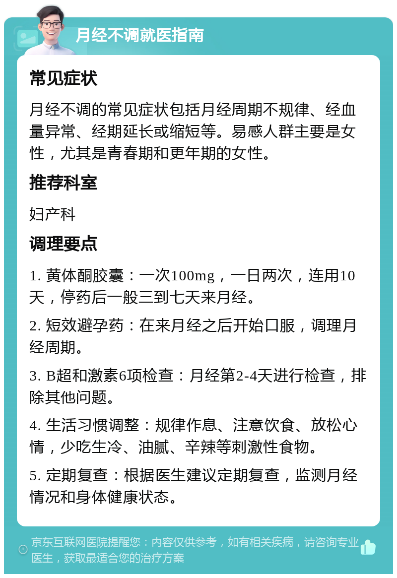 月经不调就医指南 常见症状 月经不调的常见症状包括月经周期不规律、经血量异常、经期延长或缩短等。易感人群主要是女性，尤其是青春期和更年期的女性。 推荐科室 妇产科 调理要点 1. 黄体酮胶囊：一次100mg，一日两次，连用10天，停药后一般三到七天来月经。 2. 短效避孕药：在来月经之后开始口服，调理月经周期。 3. B超和激素6项检查：月经第2-4天进行检查，排除其他问题。 4. 生活习惯调整：规律作息、注意饮食、放松心情，少吃生冷、油腻、辛辣等刺激性食物。 5. 定期复查：根据医生建议定期复查，监测月经情况和身体健康状态。