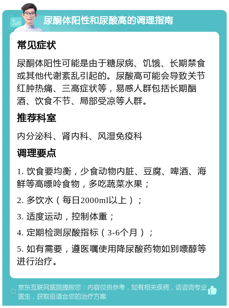 尿酮体阳性和尿酸高的调理指南 常见症状 尿酮体阳性可能是由于糖尿病、饥饿、长期禁食或其他代谢紊乱引起的。尿酸高可能会导致关节红肿热痛、三高症状等，易感人群包括长期酗酒、饮食不节、局部受凉等人群。 推荐科室 内分泌科、肾内科、风湿免疫科 调理要点 1. 饮食要均衡，少食动物内脏、豆腐、啤酒、海鲜等高嘌呤食物，多吃蔬菜水果； 2. 多饮水（每日2000ml以上）； 3. 适度运动，控制体重； 4. 定期检测尿酸指标（3-6个月）； 5. 如有需要，遵医嘱使用降尿酸药物如别嘌醇等进行治疗。