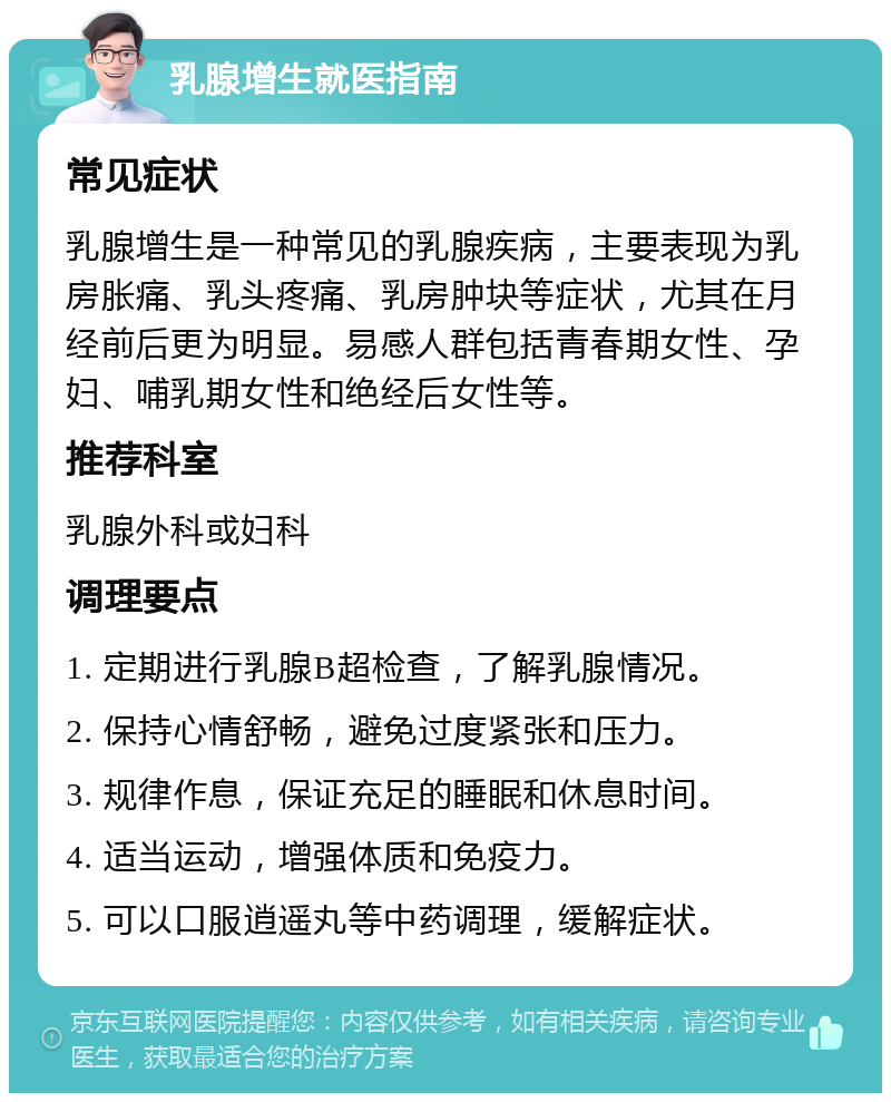 乳腺增生就医指南 常见症状 乳腺增生是一种常见的乳腺疾病，主要表现为乳房胀痛、乳头疼痛、乳房肿块等症状，尤其在月经前后更为明显。易感人群包括青春期女性、孕妇、哺乳期女性和绝经后女性等。 推荐科室 乳腺外科或妇科 调理要点 1. 定期进行乳腺B超检查，了解乳腺情况。 2. 保持心情舒畅，避免过度紧张和压力。 3. 规律作息，保证充足的睡眠和休息时间。 4. 适当运动，增强体质和免疫力。 5. 可以口服逍遥丸等中药调理，缓解症状。