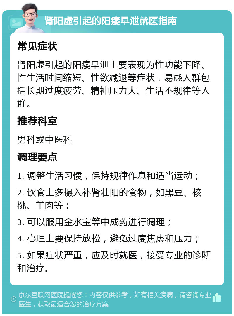 肾阳虚引起的阳痿早泄就医指南 常见症状 肾阳虚引起的阳痿早泄主要表现为性功能下降、性生活时间缩短、性欲减退等症状，易感人群包括长期过度疲劳、精神压力大、生活不规律等人群。 推荐科室 男科或中医科 调理要点 1. 调整生活习惯，保持规律作息和适当运动； 2. 饮食上多摄入补肾壮阳的食物，如黑豆、核桃、羊肉等； 3. 可以服用金水宝等中成药进行调理； 4. 心理上要保持放松，避免过度焦虑和压力； 5. 如果症状严重，应及时就医，接受专业的诊断和治疗。