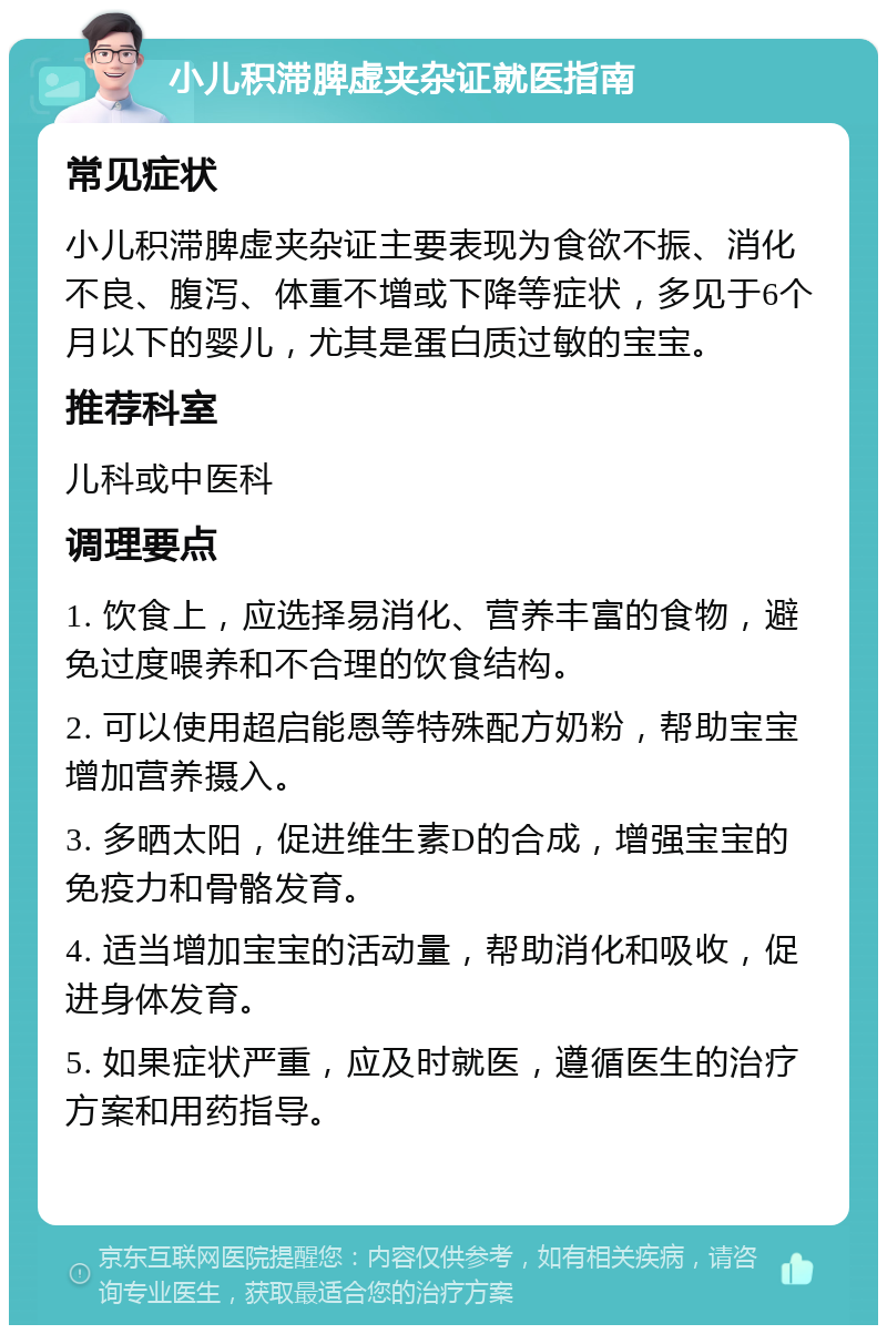 小儿积滞脾虚夹杂证就医指南 常见症状 小儿积滞脾虚夹杂证主要表现为食欲不振、消化不良、腹泻、体重不增或下降等症状，多见于6个月以下的婴儿，尤其是蛋白质过敏的宝宝。 推荐科室 儿科或中医科 调理要点 1. 饮食上，应选择易消化、营养丰富的食物，避免过度喂养和不合理的饮食结构。 2. 可以使用超启能恩等特殊配方奶粉，帮助宝宝增加营养摄入。 3. 多晒太阳，促进维生素D的合成，增强宝宝的免疫力和骨骼发育。 4. 适当增加宝宝的活动量，帮助消化和吸收，促进身体发育。 5. 如果症状严重，应及时就医，遵循医生的治疗方案和用药指导。