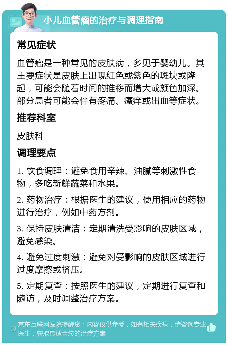 小儿血管瘤的治疗与调理指南 常见症状 血管瘤是一种常见的皮肤病，多见于婴幼儿。其主要症状是皮肤上出现红色或紫色的斑块或隆起，可能会随着时间的推移而增大或颜色加深。部分患者可能会伴有疼痛、瘙痒或出血等症状。 推荐科室 皮肤科 调理要点 1. 饮食调理：避免食用辛辣、油腻等刺激性食物，多吃新鲜蔬菜和水果。 2. 药物治疗：根据医生的建议，使用相应的药物进行治疗，例如中药方剂。 3. 保持皮肤清洁：定期清洗受影响的皮肤区域，避免感染。 4. 避免过度刺激：避免对受影响的皮肤区域进行过度摩擦或挤压。 5. 定期复查：按照医生的建议，定期进行复查和随访，及时调整治疗方案。