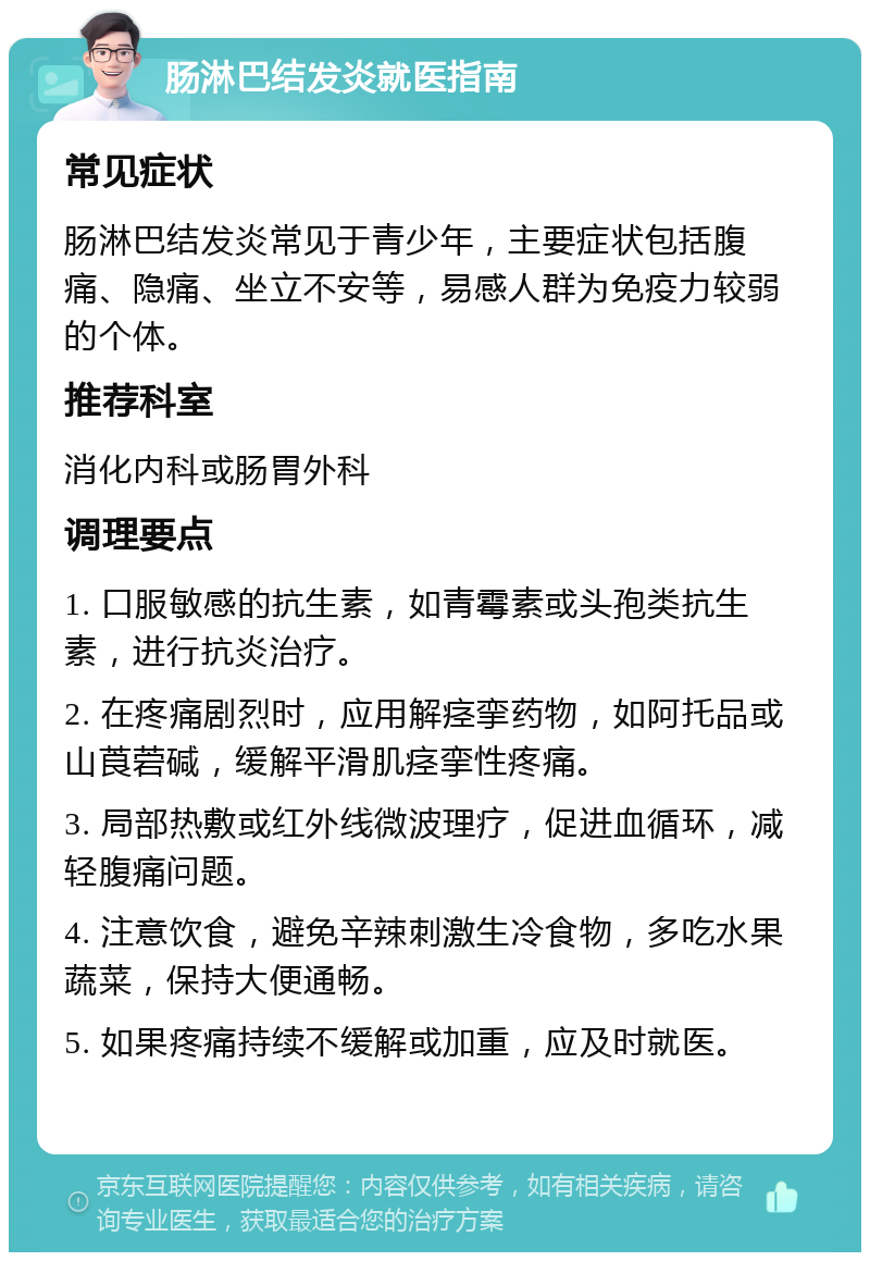 肠淋巴结发炎就医指南 常见症状 肠淋巴结发炎常见于青少年，主要症状包括腹痛、隐痛、坐立不安等，易感人群为免疫力较弱的个体。 推荐科室 消化内科或肠胃外科 调理要点 1. 口服敏感的抗生素，如青霉素或头孢类抗生素，进行抗炎治疗。 2. 在疼痛剧烈时，应用解痉挛药物，如阿托品或山莨菪碱，缓解平滑肌痉挛性疼痛。 3. 局部热敷或红外线微波理疗，促进血循环，减轻腹痛问题。 4. 注意饮食，避免辛辣刺激生冷食物，多吃水果蔬菜，保持大便通畅。 5. 如果疼痛持续不缓解或加重，应及时就医。