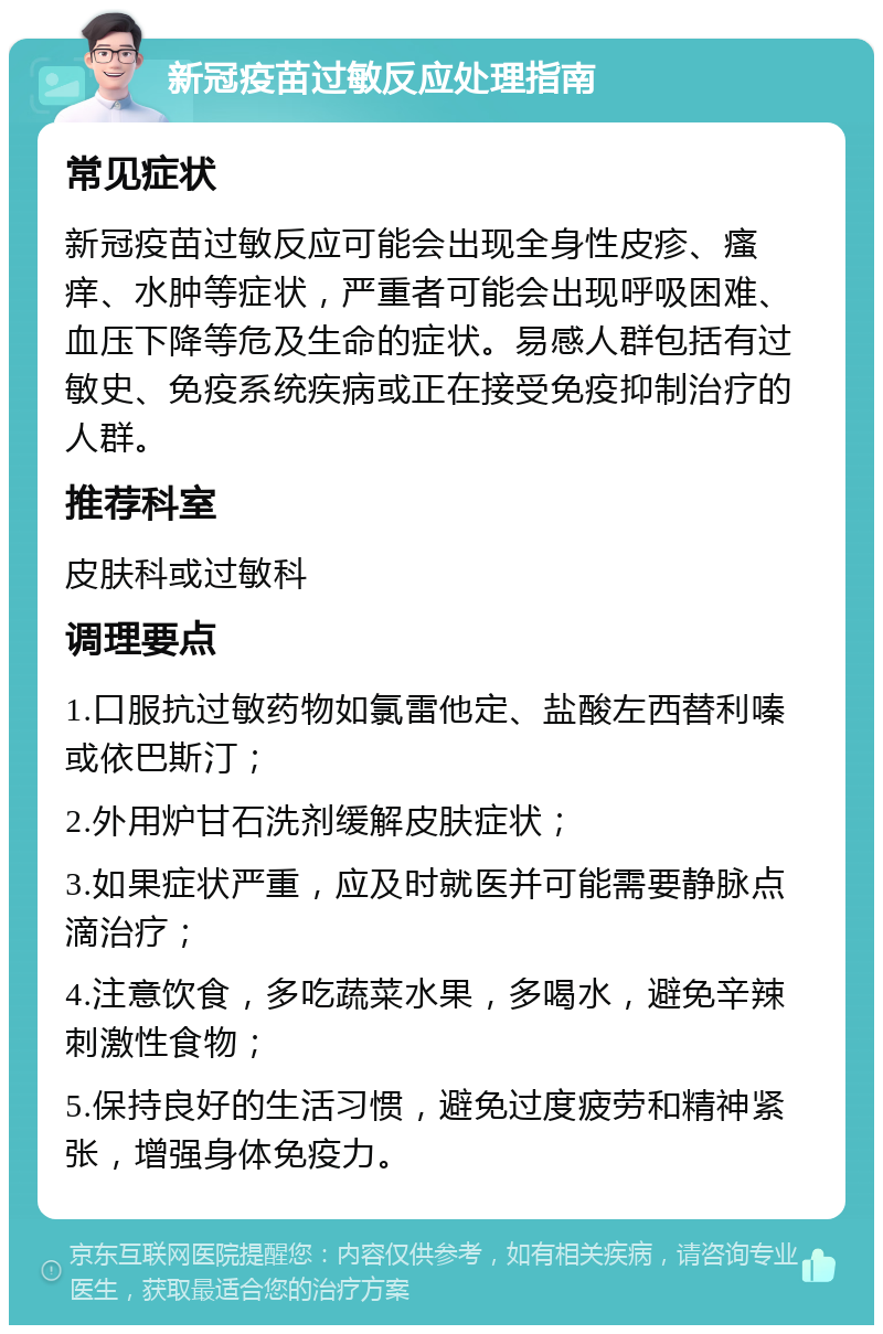 新冠疫苗过敏反应处理指南 常见症状 新冠疫苗过敏反应可能会出现全身性皮疹、瘙痒、水肿等症状，严重者可能会出现呼吸困难、血压下降等危及生命的症状。易感人群包括有过敏史、免疫系统疾病或正在接受免疫抑制治疗的人群。 推荐科室 皮肤科或过敏科 调理要点 1.口服抗过敏药物如氯雷他定、盐酸左西替利嗪或依巴斯汀； 2.外用炉甘石洗剂缓解皮肤症状； 3.如果症状严重，应及时就医并可能需要静脉点滴治疗； 4.注意饮食，多吃蔬菜水果，多喝水，避免辛辣刺激性食物； 5.保持良好的生活习惯，避免过度疲劳和精神紧张，增强身体免疫力。