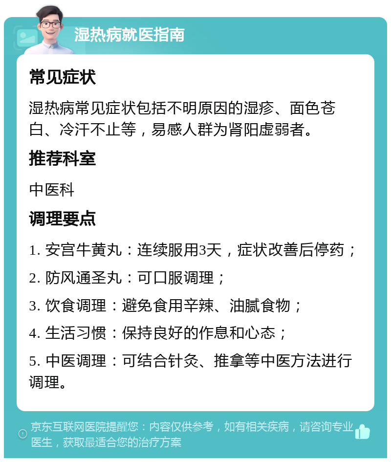 湿热病就医指南 常见症状 湿热病常见症状包括不明原因的湿疹、面色苍白、冷汗不止等，易感人群为肾阳虚弱者。 推荐科室 中医科 调理要点 1. 安宫牛黄丸：连续服用3天，症状改善后停药； 2. 防风通圣丸：可口服调理； 3. 饮食调理：避免食用辛辣、油腻食物； 4. 生活习惯：保持良好的作息和心态； 5. 中医调理：可结合针灸、推拿等中医方法进行调理。