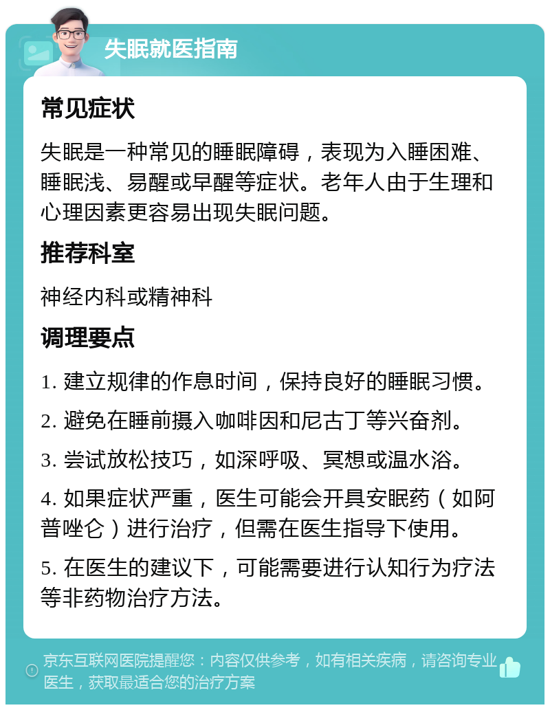 失眠就医指南 常见症状 失眠是一种常见的睡眠障碍，表现为入睡困难、睡眠浅、易醒或早醒等症状。老年人由于生理和心理因素更容易出现失眠问题。 推荐科室 神经内科或精神科 调理要点 1. 建立规律的作息时间，保持良好的睡眠习惯。 2. 避免在睡前摄入咖啡因和尼古丁等兴奋剂。 3. 尝试放松技巧，如深呼吸、冥想或温水浴。 4. 如果症状严重，医生可能会开具安眠药（如阿普唑仑）进行治疗，但需在医生指导下使用。 5. 在医生的建议下，可能需要进行认知行为疗法等非药物治疗方法。