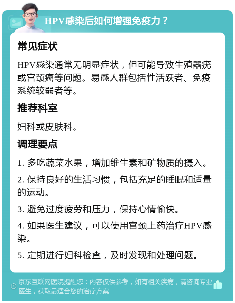 HPV感染后如何增强免疫力？ 常见症状 HPV感染通常无明显症状，但可能导致生殖器疣或宫颈癌等问题。易感人群包括性活跃者、免疫系统较弱者等。 推荐科室 妇科或皮肤科。 调理要点 1. 多吃蔬菜水果，增加维生素和矿物质的摄入。 2. 保持良好的生活习惯，包括充足的睡眠和适量的运动。 3. 避免过度疲劳和压力，保持心情愉快。 4. 如果医生建议，可以使用宫颈上药治疗HPV感染。 5. 定期进行妇科检查，及时发现和处理问题。