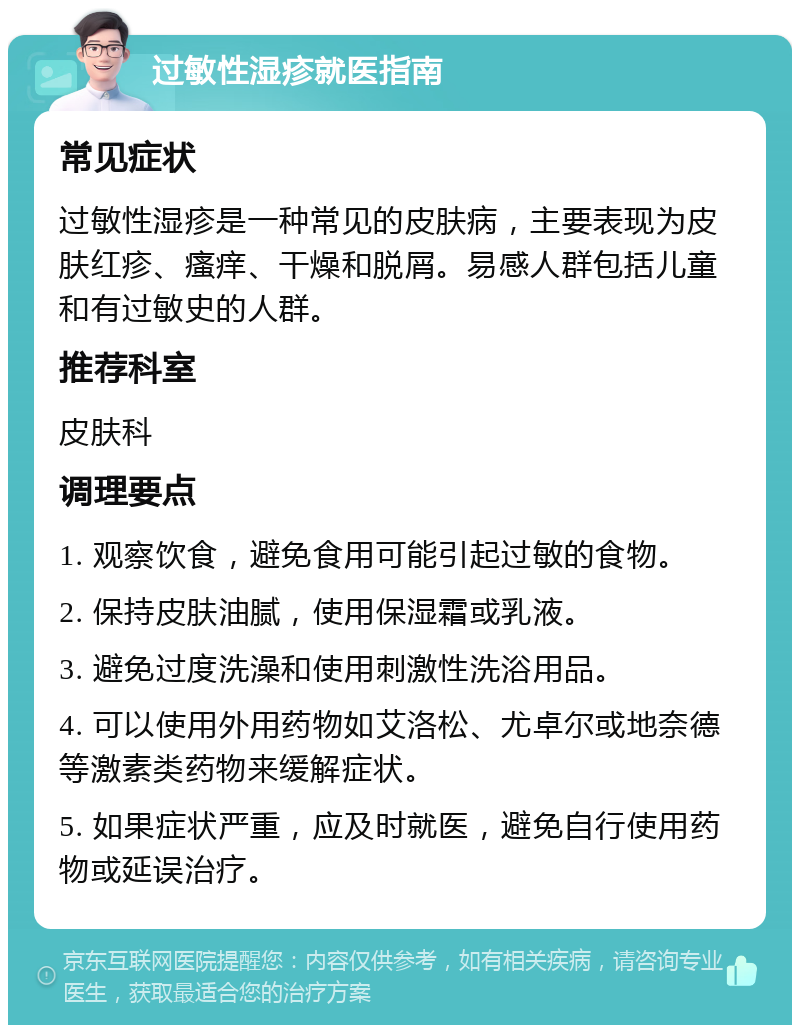 过敏性湿疹就医指南 常见症状 过敏性湿疹是一种常见的皮肤病，主要表现为皮肤红疹、瘙痒、干燥和脱屑。易感人群包括儿童和有过敏史的人群。 推荐科室 皮肤科 调理要点 1. 观察饮食，避免食用可能引起过敏的食物。 2. 保持皮肤油腻，使用保湿霜或乳液。 3. 避免过度洗澡和使用刺激性洗浴用品。 4. 可以使用外用药物如艾洛松、尤卓尔或地奈德等激素类药物来缓解症状。 5. 如果症状严重，应及时就医，避免自行使用药物或延误治疗。