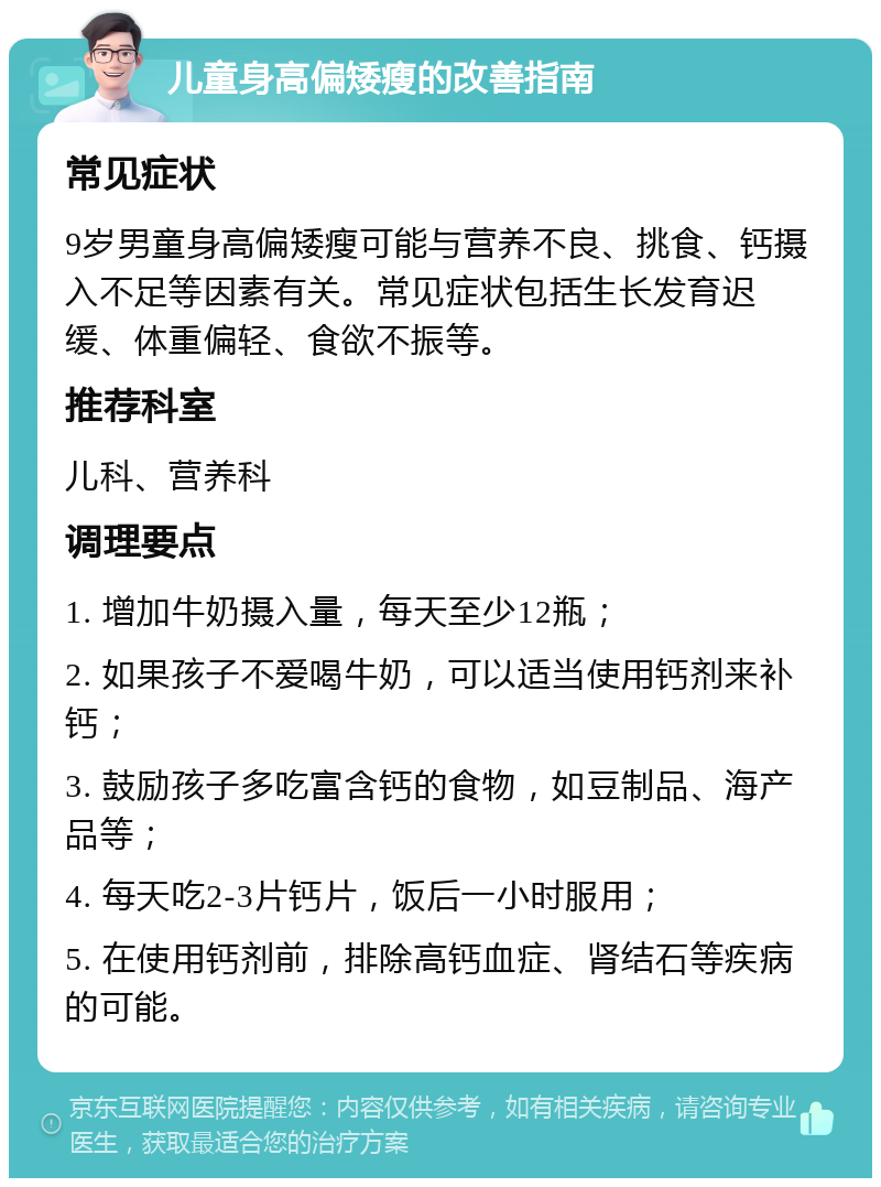 儿童身高偏矮瘦的改善指南 常见症状 9岁男童身高偏矮瘦可能与营养不良、挑食、钙摄入不足等因素有关。常见症状包括生长发育迟缓、体重偏轻、食欲不振等。 推荐科室 儿科、营养科 调理要点 1. 增加牛奶摄入量，每天至少12瓶； 2. 如果孩子不爱喝牛奶，可以适当使用钙剂来补钙； 3. 鼓励孩子多吃富含钙的食物，如豆制品、海产品等； 4. 每天吃2-3片钙片，饭后一小时服用； 5. 在使用钙剂前，排除高钙血症、肾结石等疾病的可能。